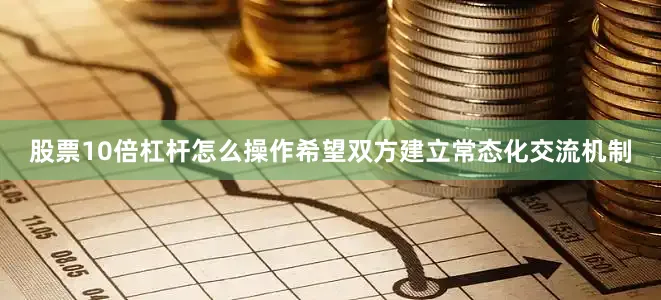 股票10倍杠杆怎么操作希望双方建立常态化交流机制