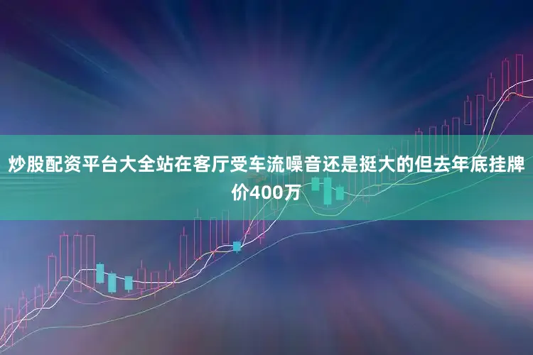 炒股配资平台大全站在客厅受车流噪音还是挺大的但去年底挂牌价400万