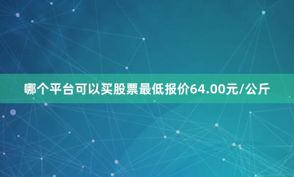 哪个平台可以买股票最低报价64.00元/公斤