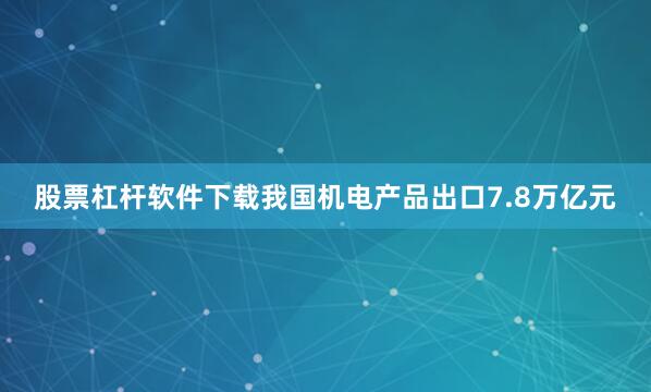 股票杠杆软件下载我国机电产品出口7.8万亿元