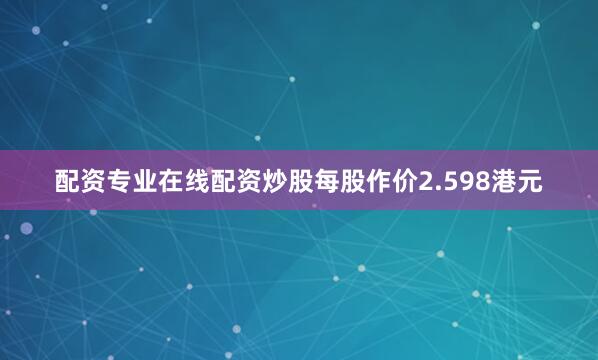 配资专业在线配资炒股每股作价2.598港元