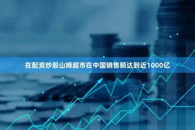 在配资炒股山姆超市在中国销售额达到近1000亿