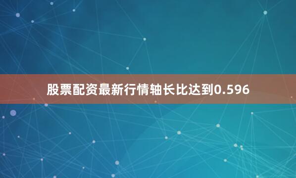 股票配资最新行情轴长比达到0.596