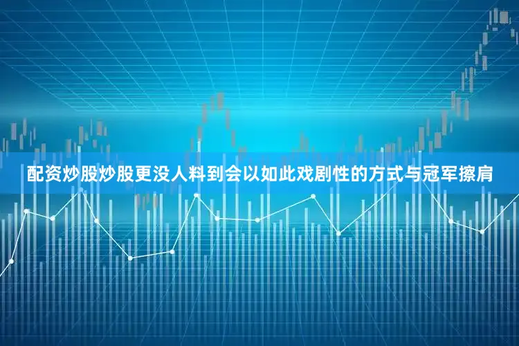 配资炒股炒股更没人料到会以如此戏剧性的方式与冠军擦肩