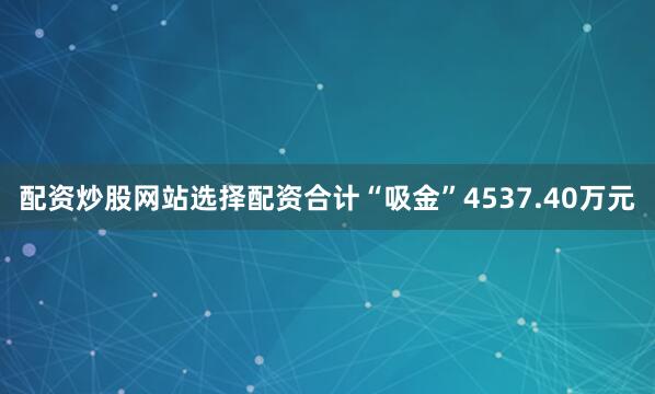 配资炒股网站选择配资合计“吸金”4537.40万元